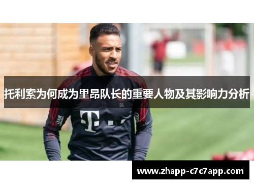 托利索为何成为里昂队长的重要人物及其影响力分析 托利索为何成为里昂队长的重要人物及其影响力分析