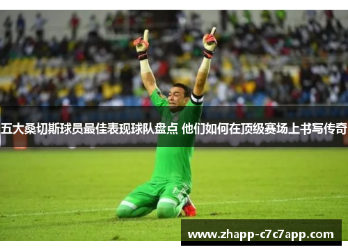 五大桑切斯球员最佳表现球队盘点 他们如何在顶级赛场上书写传奇 五大桑切斯球员最佳表现球队盘点 他们如何在顶级赛场上书写传奇