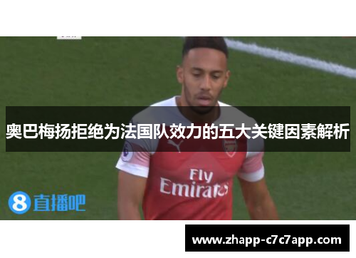 奥巴梅扬拒绝为法国队效力的五大关键因素解析