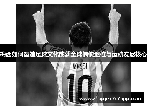 梅西如何塑造足球文化成就全球偶像地位与运动发展核心