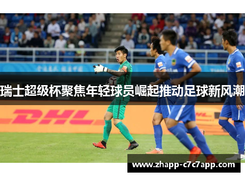瑞士超级杯聚焦年轻球员崛起推动足球新风潮 瑞士超级杯聚焦年轻球员崛起推动足球新风潮